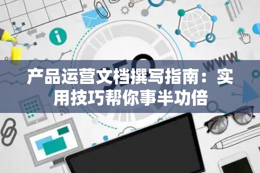 产品运营文档撰写指南：实用技巧帮你事半功倍